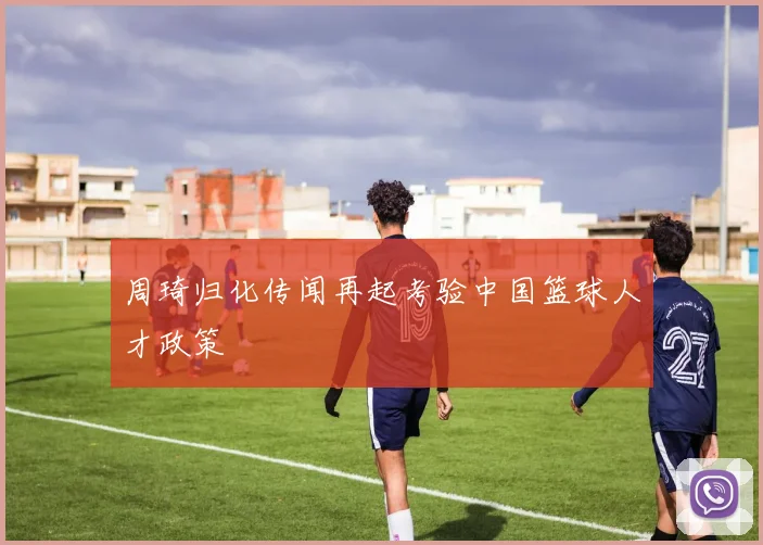 周琦归化传闻再起考验中国篮球人才政策