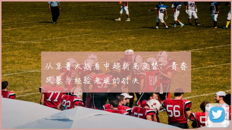 从京鲁大战看中超新老交替：青春风暴与经验老道的对决