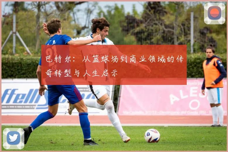 巴特尔：从篮球场到商业领域的传奇转型与人生启示