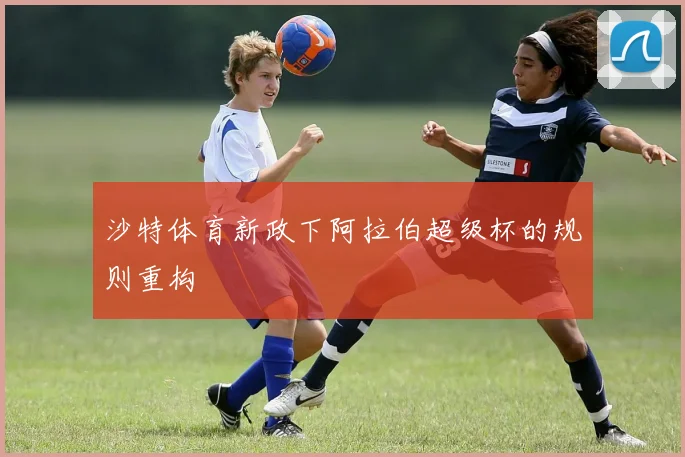 沙特体育新政下阿拉伯超级杯的规则重构