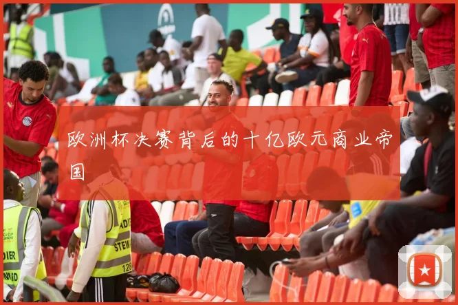 欧洲杯决赛背后的十亿欧元商业帝国