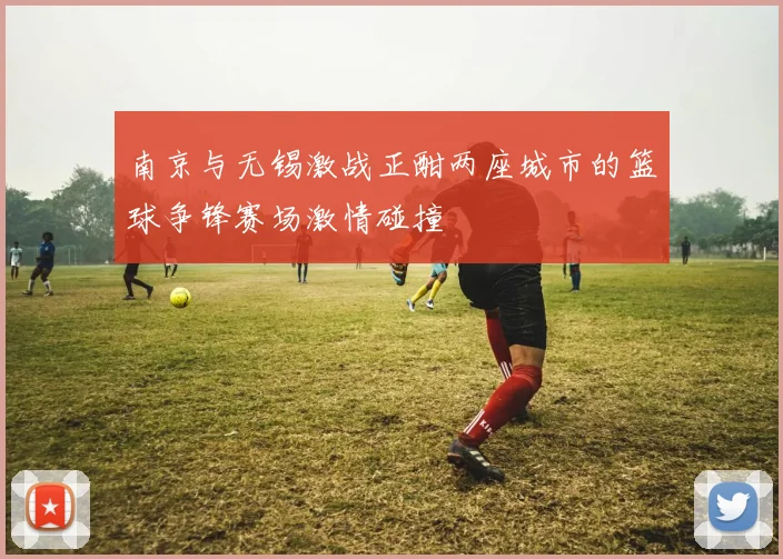 南京与无锡激战正酣两座城市的篮球争锋赛场激情碰撞